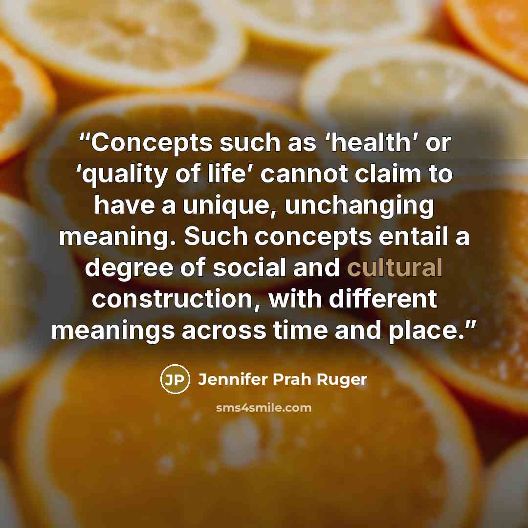 “Concepts such as ‘health’ or ‘quality of life’ cannot claim to have a unique, unchanging meaning. Such concepts entail a degree of social and cultural construction, with different meanings across time and place.” quote by Jennifer Prah Ruger