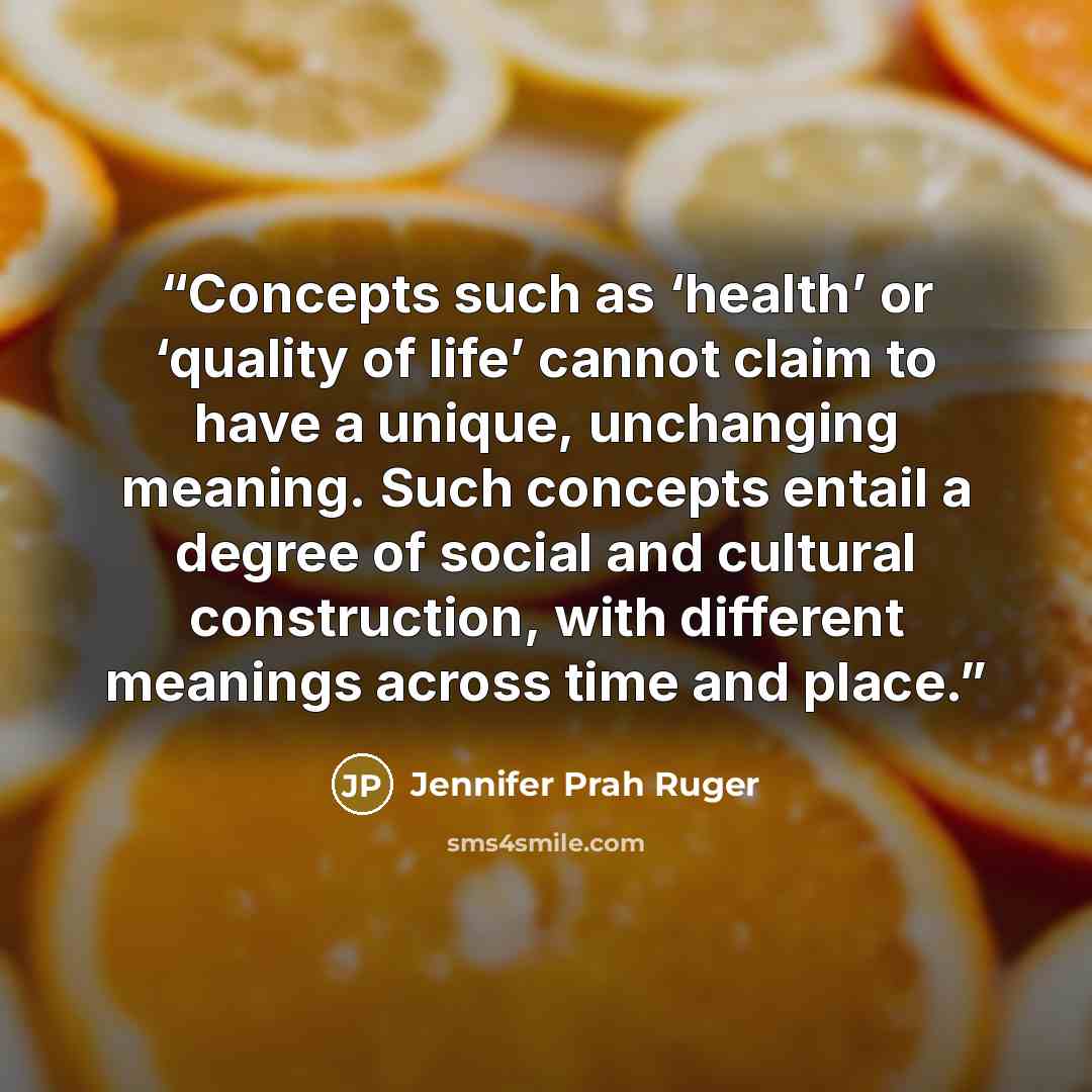 “Concepts such as ‘health’ or ‘quality of life’ cannot claim to have a unique, unchanging meaning. Such concepts entail a degree of social and cultural construction, with different meanings across time and place.” quote by Jennifer Prah Ruger