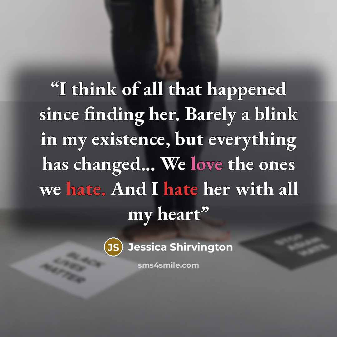 “I think of all that happened since finding her. Barely a blink in my existence, but everything has changed... We love the ones we hate. And I hate her with all my heart” quote by Jessica Shirvington