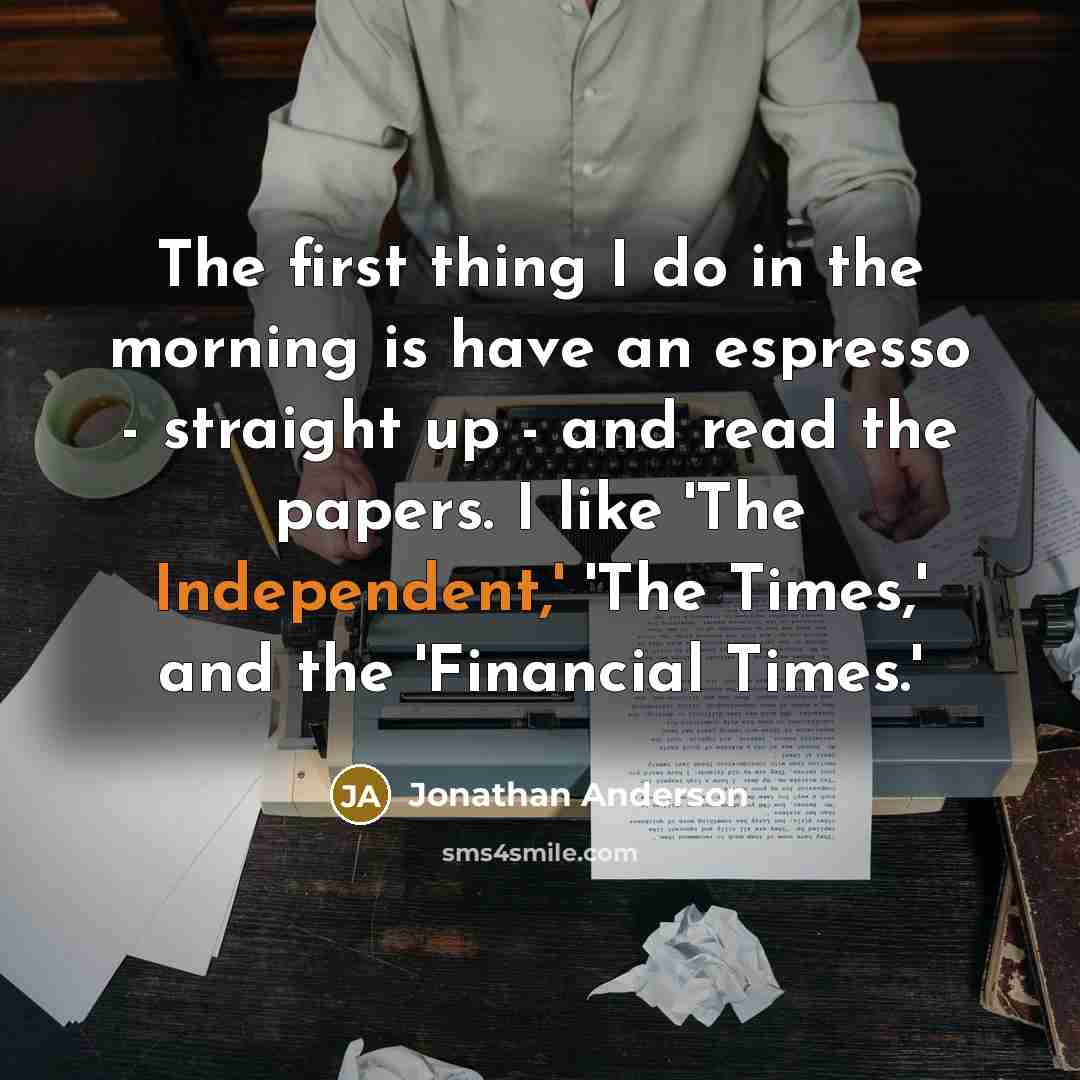 “The first thing I do in the morning is have an espresso - straight up - and read the papers. I like 'The Independent,' 'The Times,' and the 'Financial Times.'” quote by Jonathan Anderson