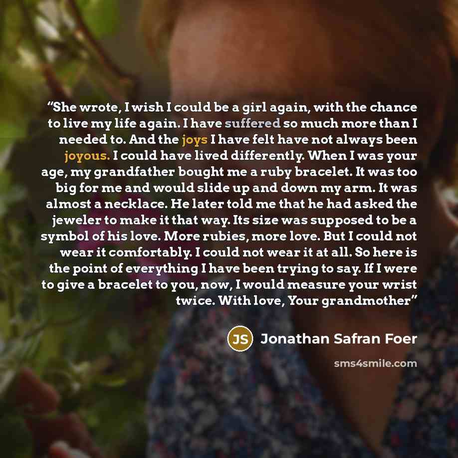 “She wrote, I wish I could be a girl again, with the chance to live my life again. I have suffered so much more than I needed to. And the joys I have felt have not always been joyous. I could have lived differently. When I was your age, my grandfather bought me a ruby bracelet. It was too big for…” quote by Jonathan Safran Foer