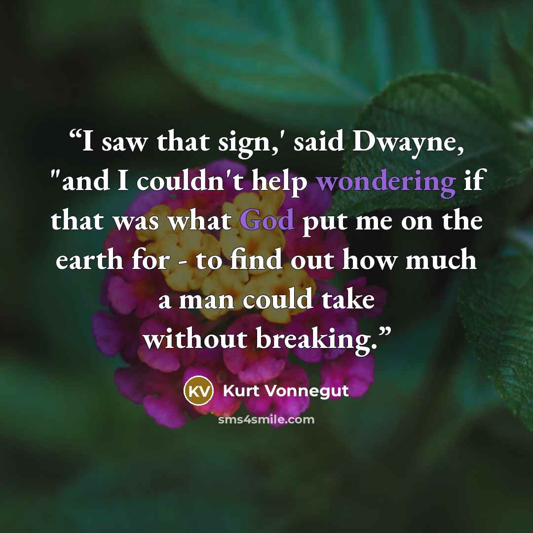 “I saw that sign,' said Dwayne, "and I couldn't help wondering if that was what God put me on the earth for - to find out how much a man could take without breaking.” quote by Kurt Vonnegut