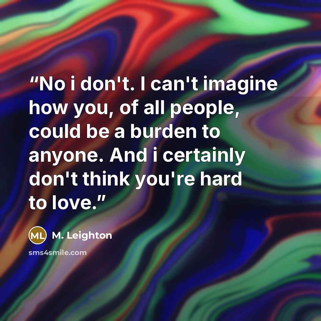 “No i don't. I can't imagine how you, of all people, could be a burden to anyone. And i certainly don't think you're hard to love.” quote by M. Leighton