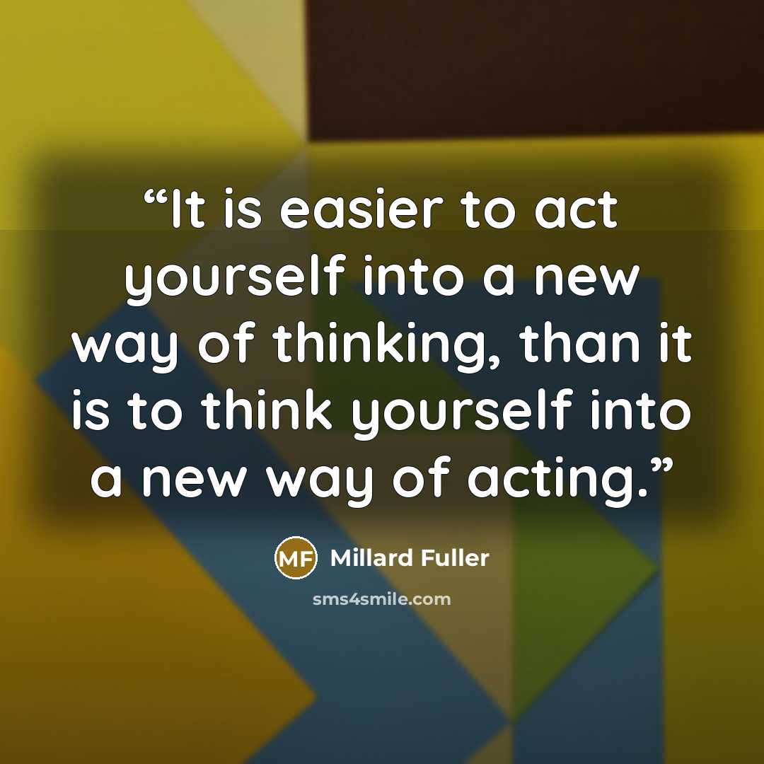“It is easier to act yourself into a new way of thinking, than it is to think yourself into a new way of acting.” quote by Millard Fuller