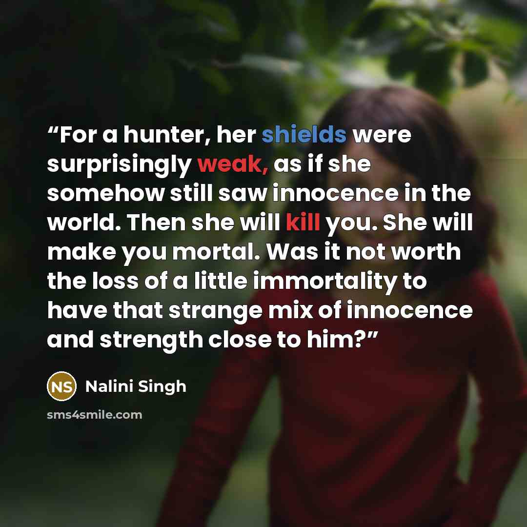 “For a hunter, her shields were surprisingly weak, as if she somehow still saw innocence in the world. Then she will kill you. She will make you mortal. Was it not worth the loss of a little immortality to have that strange mix of innocence and strength close to him?” quote by Nalini Singh