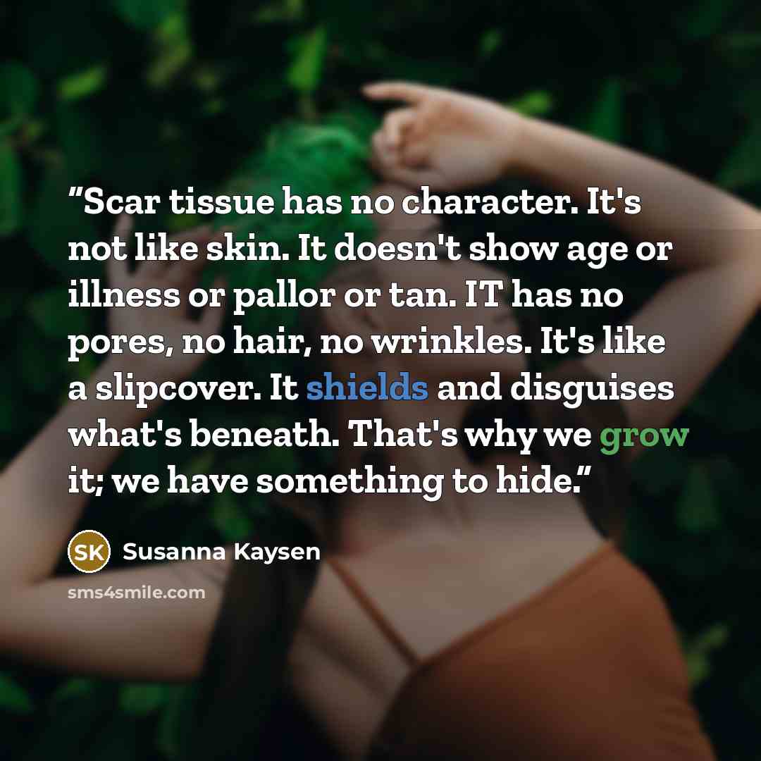 “Scar tissue has no character. It's not like skin. It doesn't show age or illness or pallor or tan. IT has no pores, no hair, no wrinkles. It's like a slipcover. It shields and disguises what's beneath. That's why we grow it; we have something to hide.” quote by Susanna Kaysen
