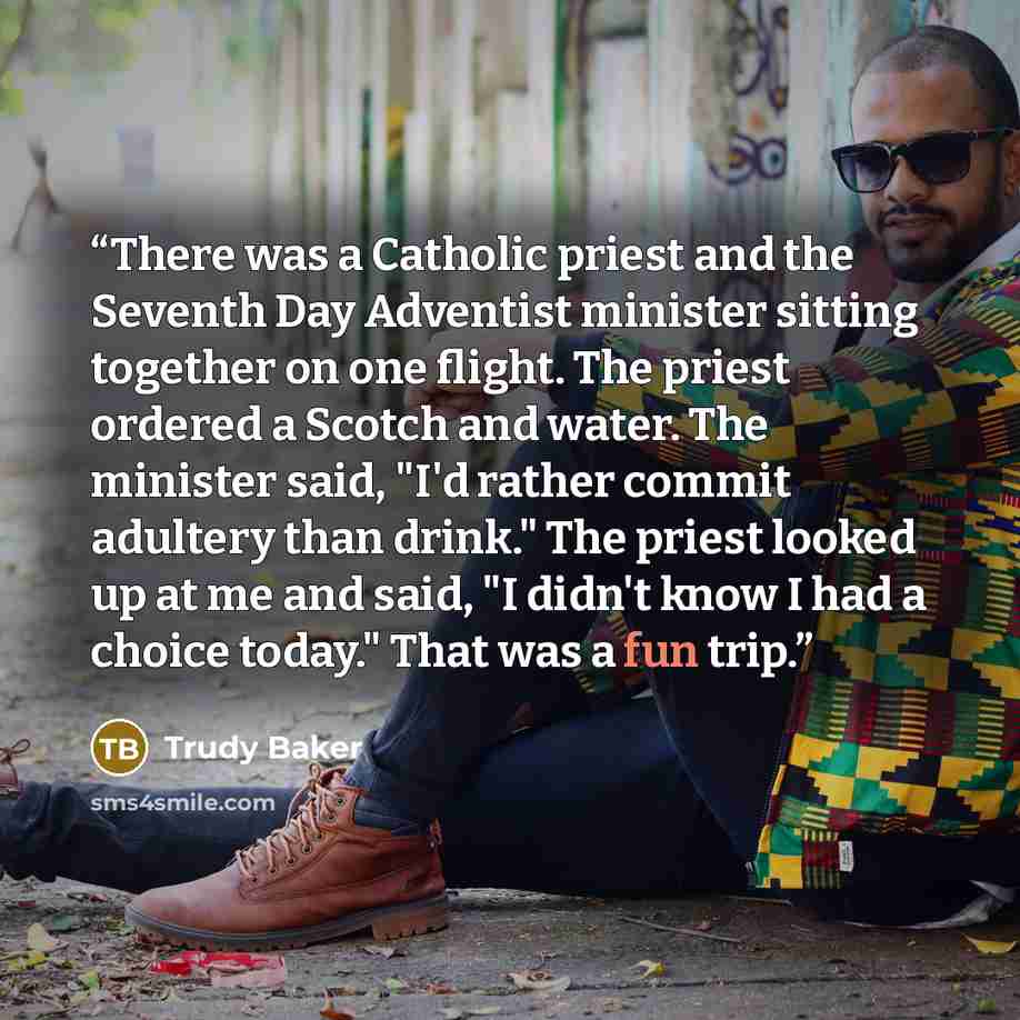 “There was a Catholic priest and the Seventh Day Adventist minister sitting together on one flight. The priest ordered a Scotch and water. The minister said, "I'd rather commit adultery than drink." The priest looked up at me and said, "I didn't know I had a choice today." That was a fun trip.” quote by Trudy Baker