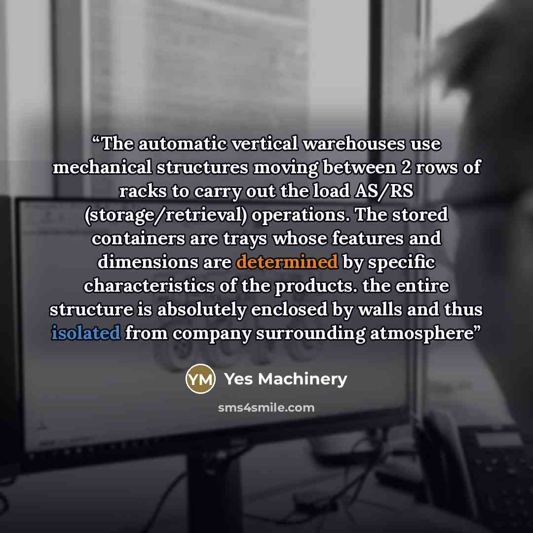 “The automatic vertical warehouses use mechanical structures moving between 2 rows of racks to carry out the load AS/RS (storage/retrieval) operations. The stored containers are trays whose features and dimensions are determined by specific characteristics of the products. the entire structure is…” quote by Yes Machinery