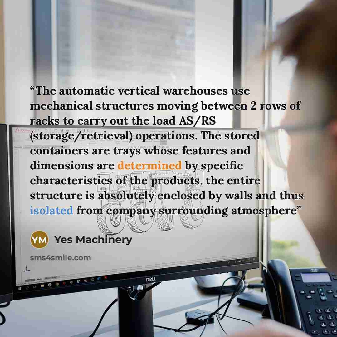 “The automatic vertical warehouses use mechanical structures moving between 2 rows of racks to carry out the load AS/RS (storage/retrieval) operations. The stored containers are trays whose features and dimensions are determined by specific characteristics of the products. the entire structure is…” quote by Yes Machinery