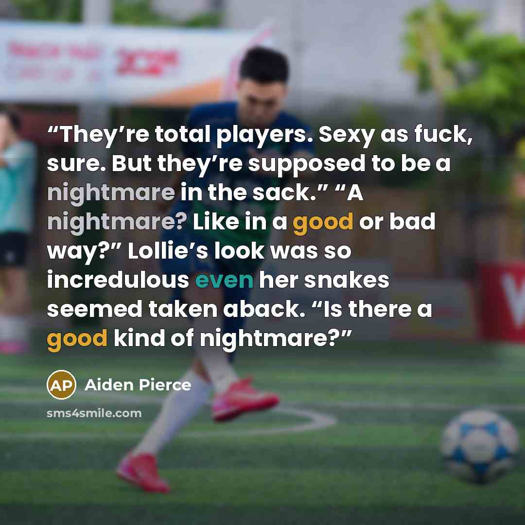 “They’re total players. Sexy as fuck, sure. But they’re supposed to be a nightmare in the sack.” “A nightmare? Like in a good or bad way?” Lollie’s look was so incredulous even her snakes seemed taken aback. “Is there a good kind of nightmare?” quote by Aiden Pierce