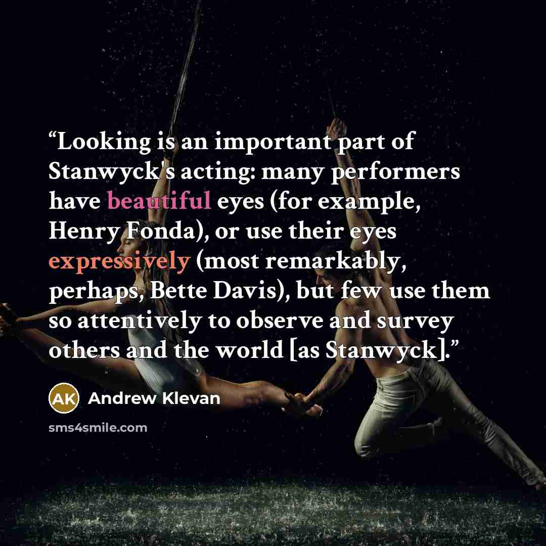 “Looking is an important part of Stanwyck's acting: many performers have beautiful eyes (for example, Henry Fonda), or use their eyes expressively (most remarkably, perhaps, Bette Davis), but few use them so attentively to observe and survey others and the world [as Stanwyck].” quote by Andrew Klevan