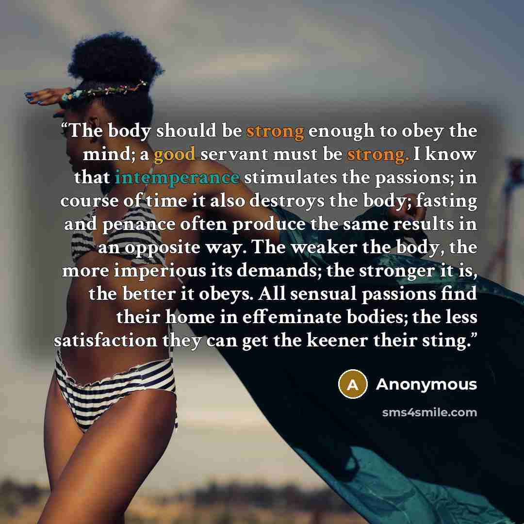 “The body should be strong enough to obey the mind; a good servant must be strong. I know that intemperance stimulates the passions; in course of time it also destroys the body; fasting and penance often produce the same results in an opposite way. The weaker the body, the more imperious its…” quote by Anonymous