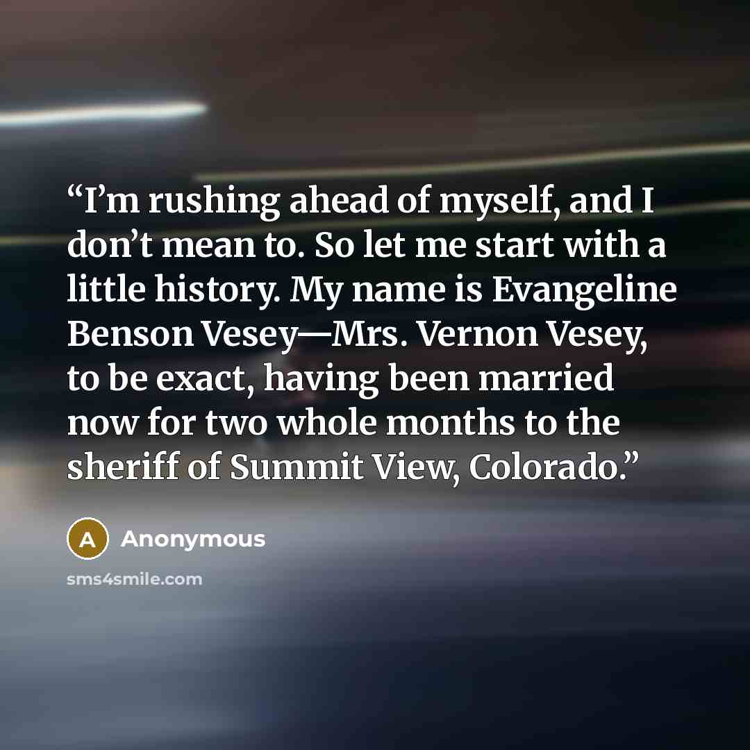 “I’m rushing ahead of myself, and I don’t mean to. So let me start with a little history. My name is Evangeline Benson Vesey—Mrs. Vernon Vesey, to be exact, having been married now for two whole months to the sheriff of Summit View, Colorado.” quote by Anonymous