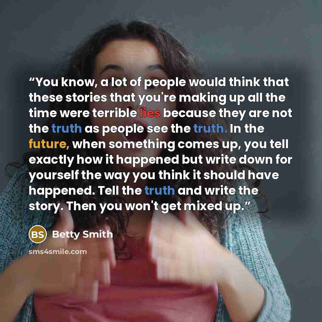 “You know, a lot of people would think that these stories that you're making up all the time were terrible lies because they are not the truth as people see the truth. In the future, when something comes up, you tell exactly how it happened but write down for yourself the way you think it should…” quote by Betty Smith
