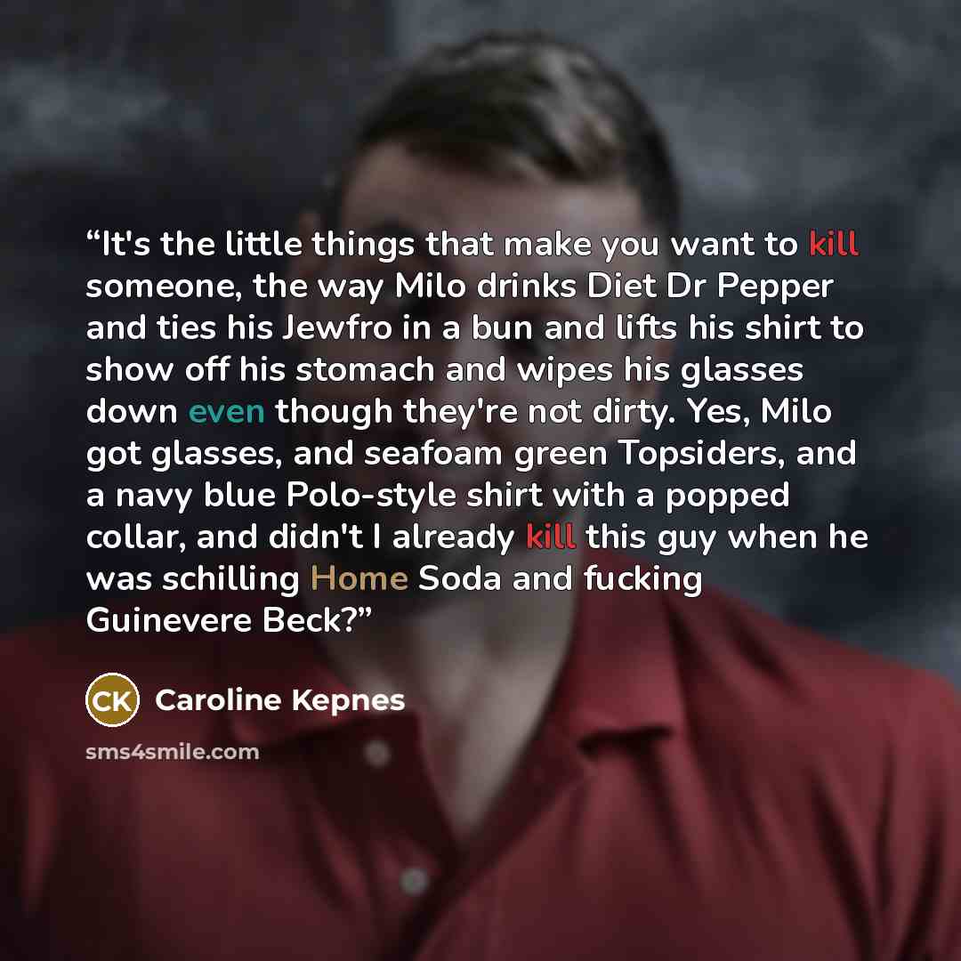 “It's the little things that make you want to kill someone, the way Milo drinks Diet Dr Pepper and ties his Jewfro in a bun and lifts his shirt to show off his stomach and wipes his glasses down even though they're not dirty. Yes, Milo got glasses, and seafoam green Topsiders, and a navy blue…” quote by Caroline Kepnes