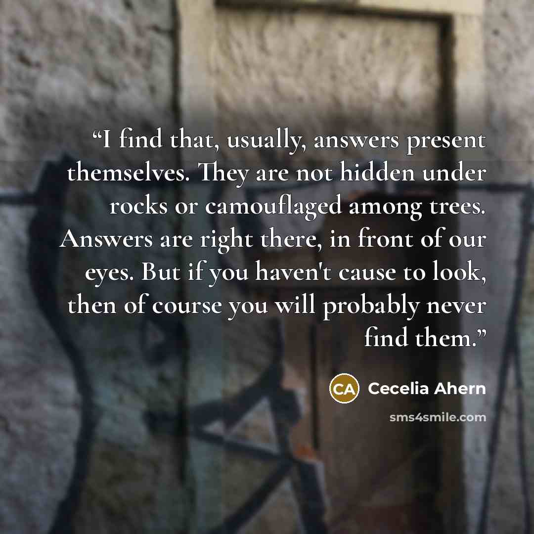 “I find that, usually, answers present themselves. They are not hidden under rocks or camouflaged among trees. Answers are right there, in front of our eyes. But if you haven't cause to look, then of course you will probably never find them.” quote by Cecelia Ahern