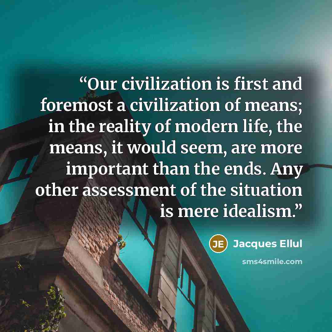 “Our civilization is first and foremost a civilization of means; in the reality of modern life, the means, it would seem, are more important than the ends. Any other assessment of the situation is mere idealism.” quote by Jacques Ellul
