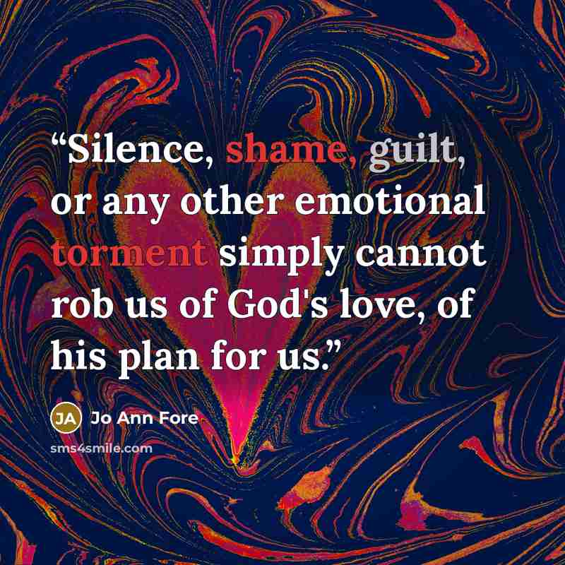 “Silence, shame, guilt, or any other emotional torment simply cannot rob us of God's love, of his plan for us.” quote by Jo Ann Fore
