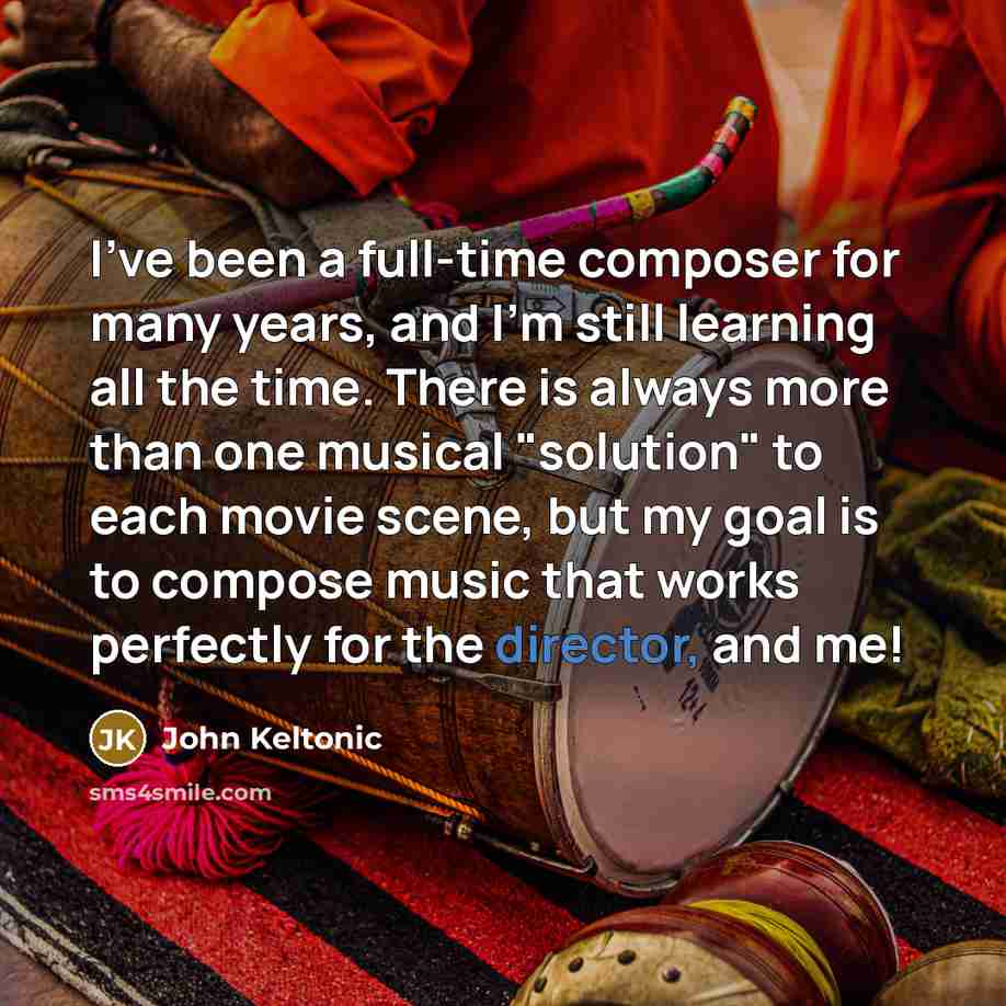 “I've been a full-time composer for many years, and I'm still learning all the time. There is always more than one musical "solution" to each movie scene, but my goal is to compose music that works perfectly for the director, and me!” quote by John Keltonic