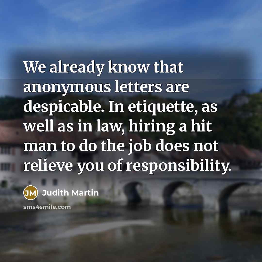 “We already know that anonymous letters are despicable. In etiquette, as well as in law, hiring a hit man to do the job does not relieve you of responsibility.” quote by Judith Martin