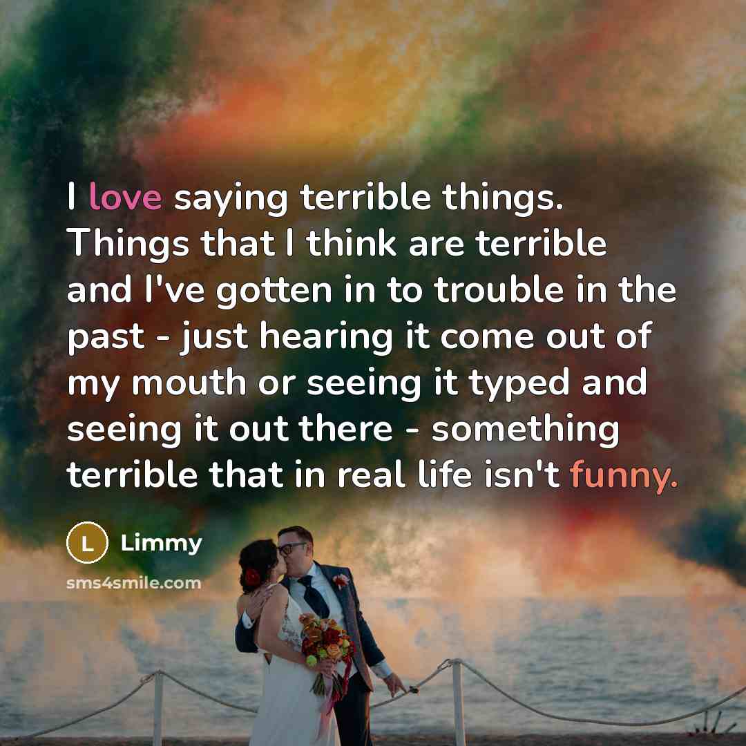 “I love saying terrible things. Things that I think are terrible and I've gotten in to trouble in the past - just hearing it come out of my mouth or seeing it typed and seeing it out there - something terrible that in real life isn't funny.” quote by Limmy