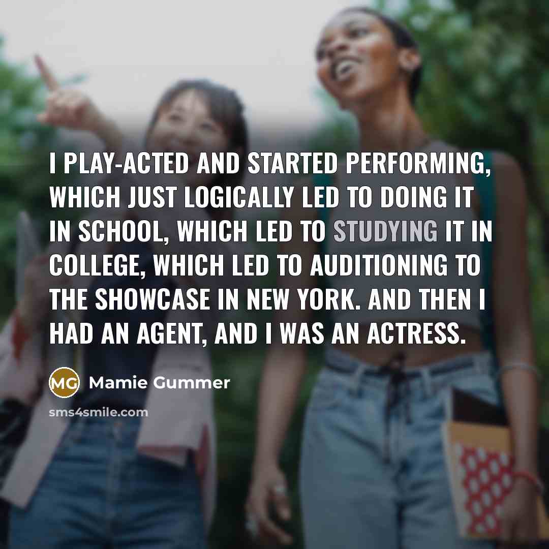 “I play-acted and started performing, which just logically led to doing it in school, which led to studying it in college, which led to auditioning to the showcase in New York. And then I had an agent, and I was an actress.” quote by Mamie Gummer
