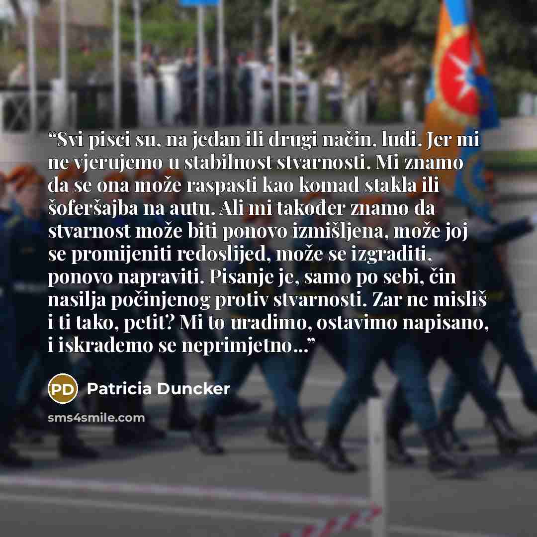 “Svi pisci su, na jedan ili drugi način, ludi. Jer mi ne vjerujemo u stabilnost stvarnosti. Mi znamo da se ona može raspasti kao komad stakla ili šoferšajba na autu. Ali mi također znamo da stvarnost može biti ponovo izmišljena, može joj se promijeniti redoslijed, može se izgraditi, ponovo…” quote by Patricia Duncker