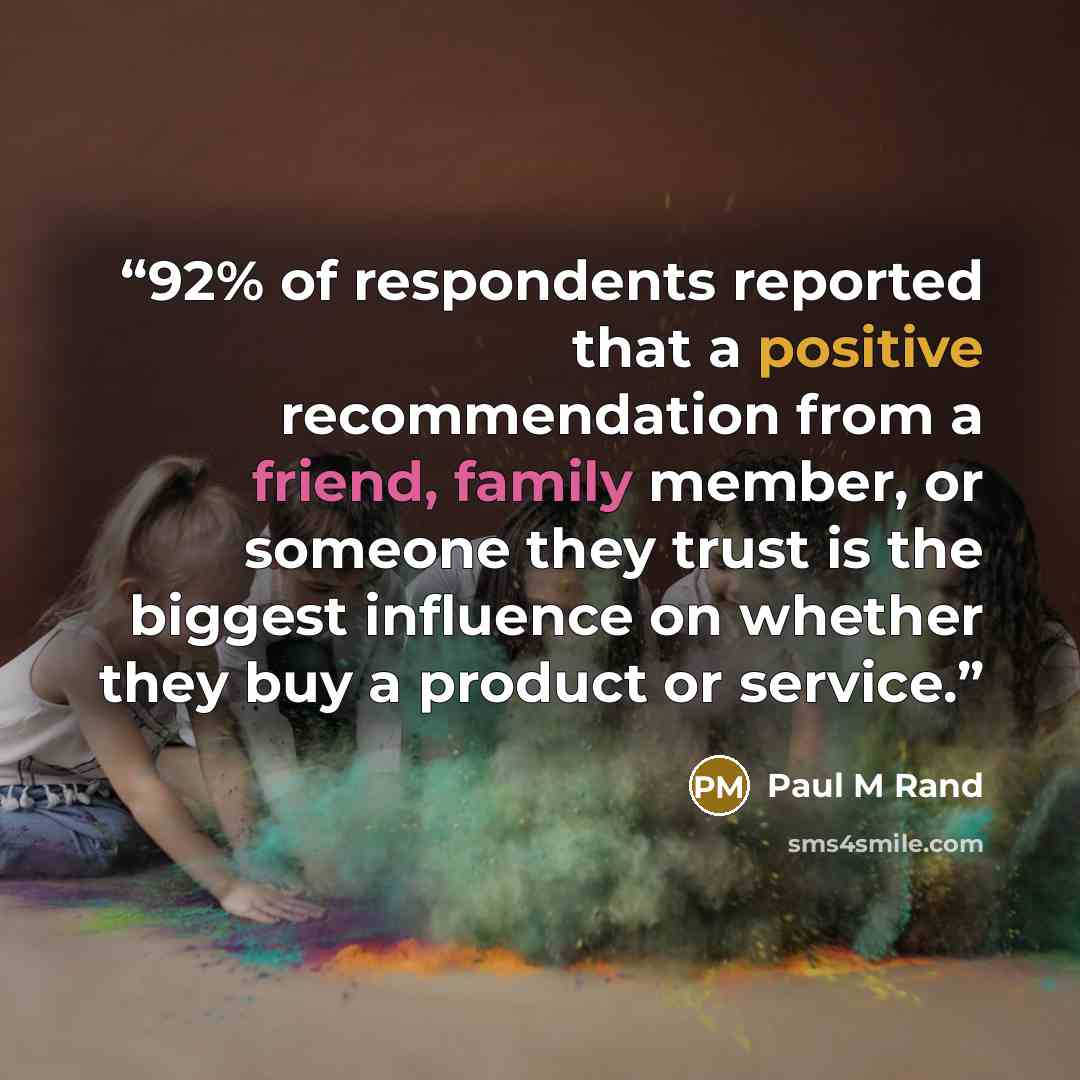 “92% of respondents reported that a positive recommendation from a friend, family member, or someone they trust is the biggest influence on whether they buy a product or service.” quote by Paul M Rand