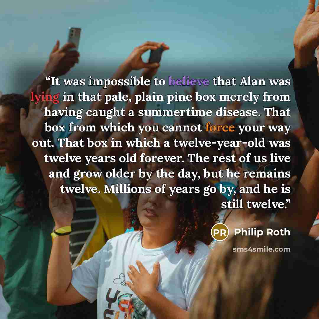“It was impossible to believe that Alan was lying in that pale, plain pine box merely from having caught a summertime disease. That box from which you cannot force your way out. That box in which a twelve-year-old was twelve years old forever. The rest of us live and grow older by the day, but he…” quote by Philip Roth