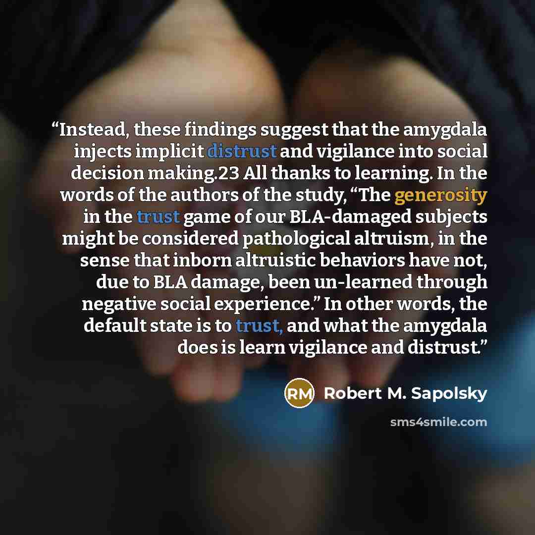 “Instead, these findings suggest that the amygdala injects implicit distrust and vigilance into social decision making.23 All thanks to learning. In the words of the authors of the study, “The generosity in the trust game of our BLA-damaged subjects might be considered pathological altruism, in the…” quote by Robert M. Sapolsky