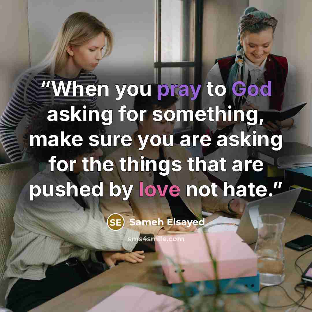 “When you pray to God asking for something, make sure you are asking for the things that are pushed by love not hate.” quote by Sameh Elsayed