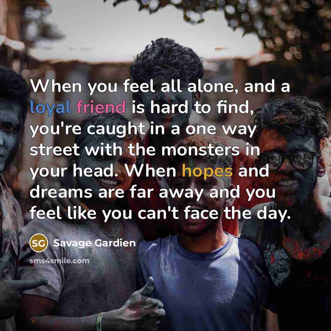 “When you feel all alone, and a loyal friend is hard to find, you're caught in a one way street with the monsters in your head. When hopes and dreams are far away and you feel like you can't face the day.” quote by Savage Gardien