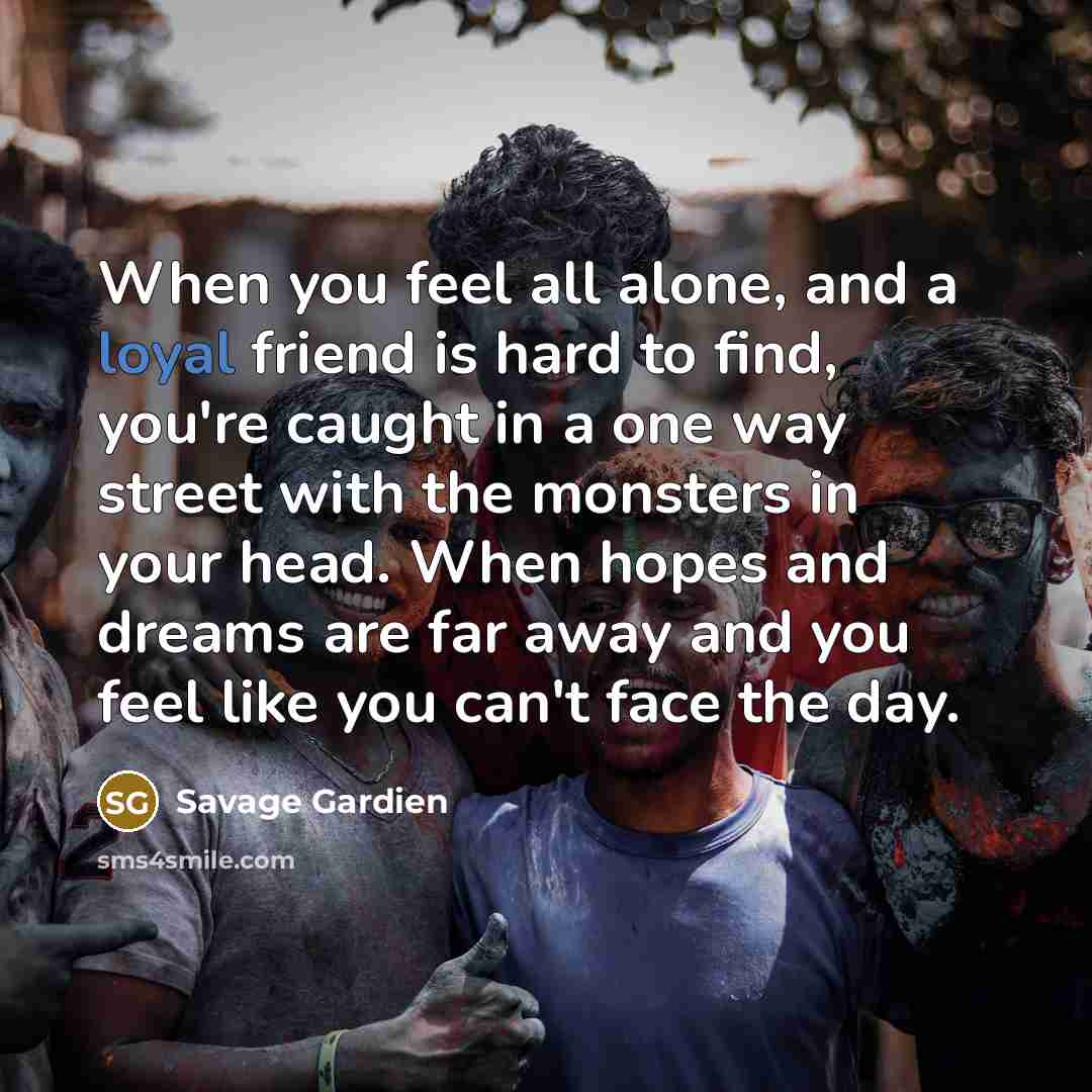 “When you feel all alone, and a loyal friend is hard to find, you're caught in a one way street with the monsters in your head. When hopes and dreams are far away and you feel like you can't face the day.” quote by Savage Gardien
