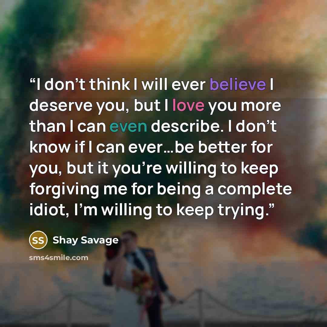 “I don’t think I will ever believe I deserve you, but I love you more than I can even describe. I don’t know if I can ever…be better for you, but it you’re willing to keep forgiving me for being a complete idiot, I’m willing to keep trying.” quote by Shay Savage