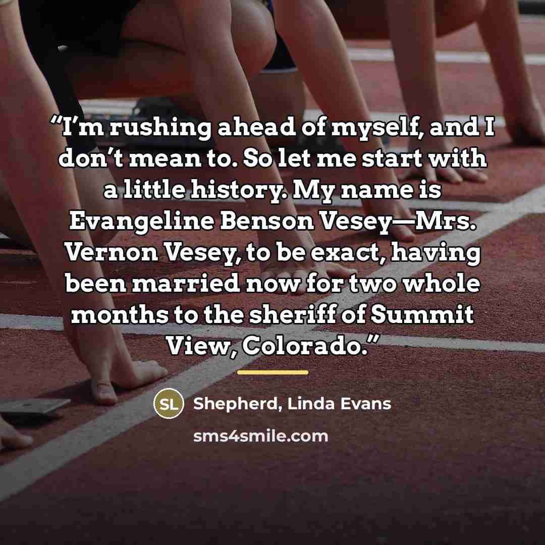 “I’m rushing ahead of myself, and I don’t mean to. So let me start with a little history. My name is Evangeline Benson Vesey—Mrs. Vernon Vesey, to be exact, having been married now for two whole months to the sheriff of Summit View, Colorado.” quote by Anonymous