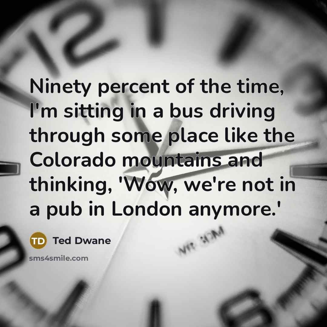 “Ninety percent of the time, I'm sitting in a bus driving through some place like the Colorado mountains and thinking, 'Wow, we're not in a pub in London anymore.'” quote by Ted Dwane