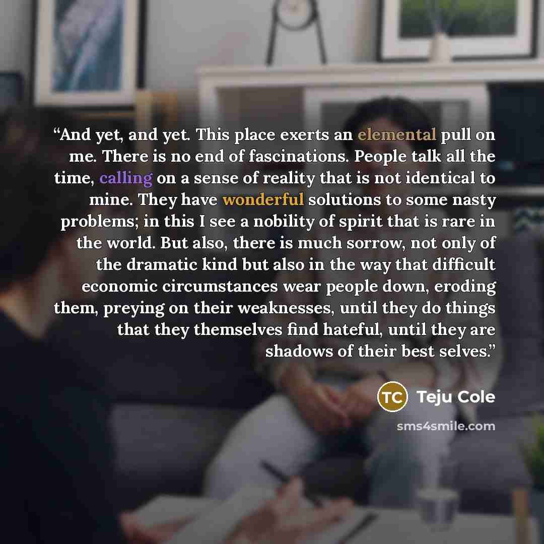 “And yet, and yet. This place exerts an elemental pull on me. There is no end of fascinations. People talk all the time, calling on a sense of reality that is not identical to mine. They have wonderful solutions to some nasty problems; in this I see a nobility of spirit that is rare in the world…” quote by Teju Cole