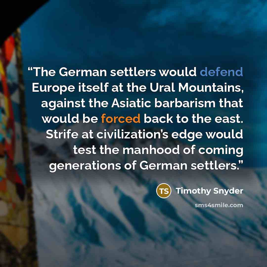 “The German settlers would defend Europe itself at the Ural Mountains, against the Asiatic barbarism that would be forced back to the east. Strife at civilization’s edge would test the manhood of coming generations of German settlers.” quote by Timothy Snyder
