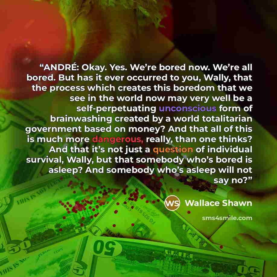 “ANDRÉ: Okay. Yes. We’re bored now. We’re all bored. But has it ever occurred to you, Wally, that the process which creates this boredom that we see in the world now may very well be a self-perpetuating unconscious form of brainwashing created by a world totalitarian government based on money? And…” quote by Wallace Shawn
