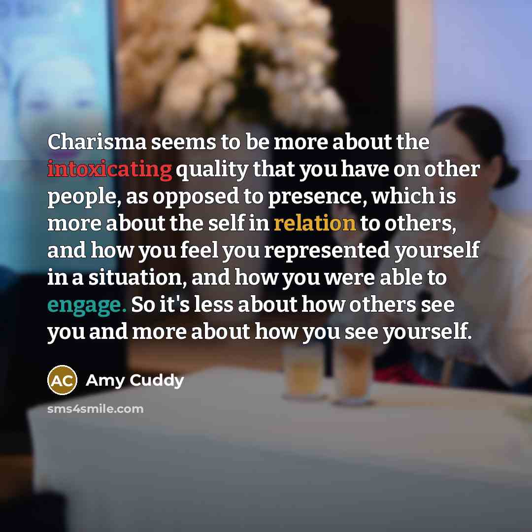 “Charisma seems to be more about the intoxicating quality that you have on other people, as opposed to presence, which is more about the self in relation to others, and how you feel you represented yourself in a situation, and how you were able to engage. So it's less about how others see you and…” quote by Amy Cuddy