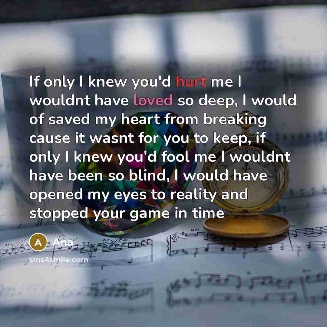 “If only I knew you'd hurt me I wouldnt have loved so deep, I would of saved my heart from breaking cause it wasnt for you to keep, if only I knew you'd fool me I wouldnt have been so blind, I would have opened my eyes to reality and stopped your game in time” quote by Ana