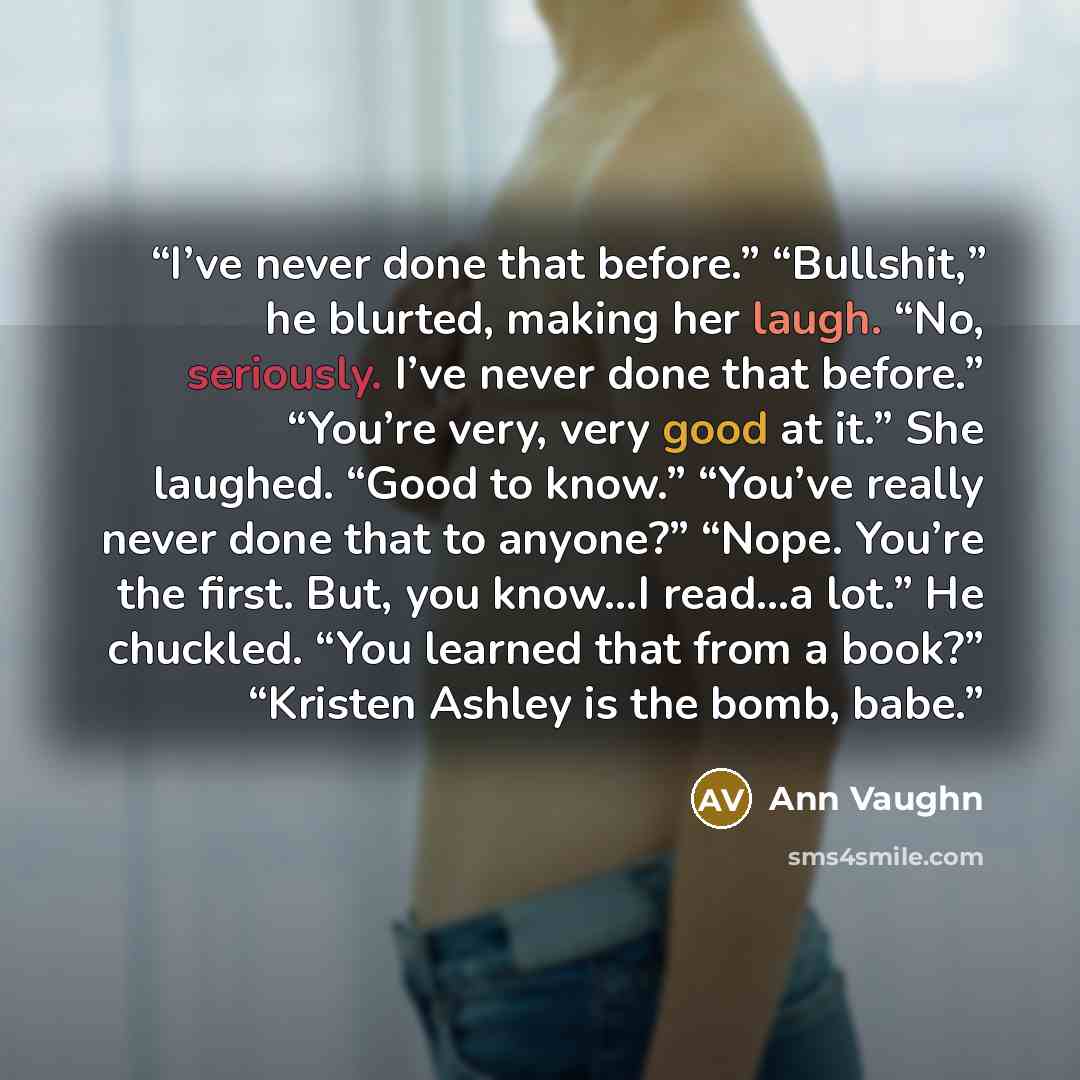 “I’ve never done that before.” “Bullshit,” he blurted, making her laugh. “No, seriously. I’ve never done that before.” “You’re very, very good at it.” She laughed. “Good to know.” “You’ve really never done that to anyone?” “Nope. You’re the first. But, you know…I read…a lot.” He chuckled. “You…” quote by Ann Vaughn