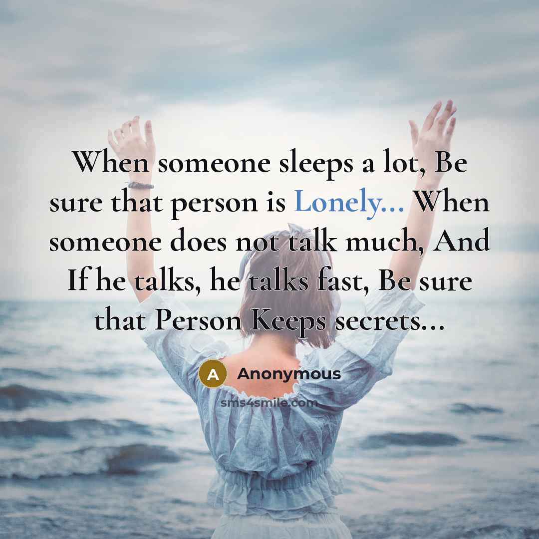 “When someone sleeps a lot, Be sure that person is Lonely... When someone does not talk much, And If he talks, he talks fast, Be sure that Person Keeps secrets...” quote by Anonymous