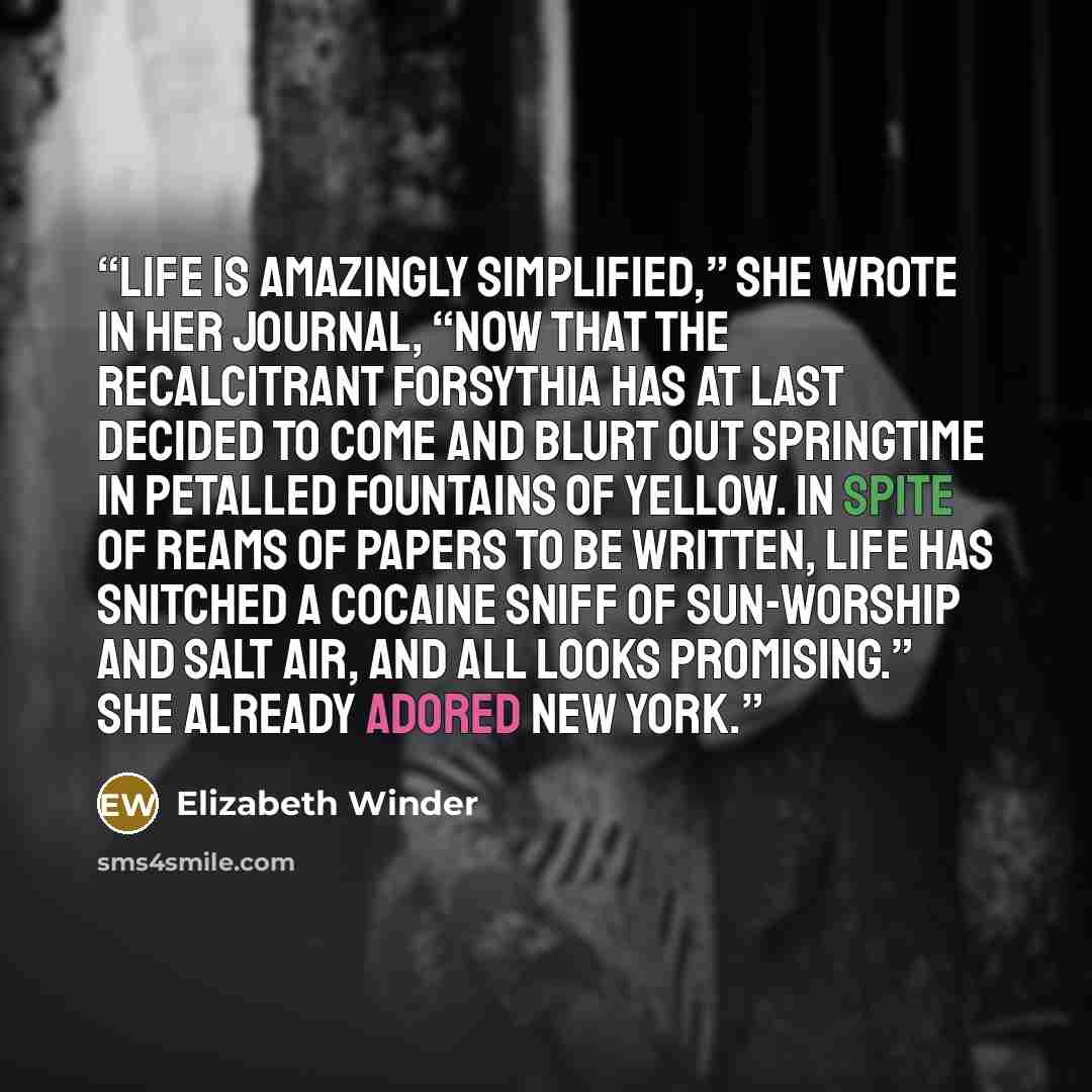 “Life is amazingly simplified,” she wrote in her journal, “now that the recalcitrant forsythia has at last decided to come and blurt out springtime in petalled fountains of yellow. In spite of reams of papers to be written, life has snitched a cocaine sniff of sun-worship and salt air, and all…” quote by Elizabeth Winder