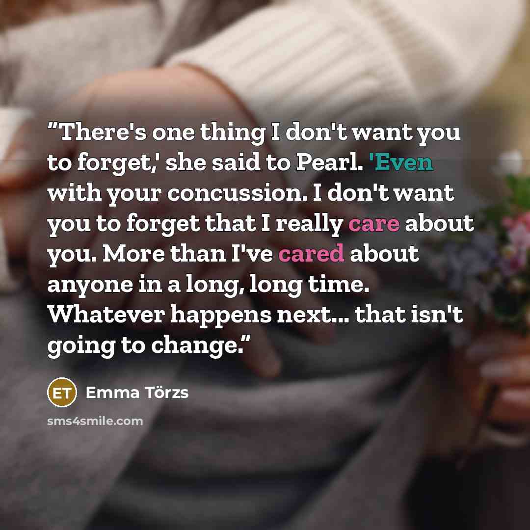 “There's one thing I don't want you to forget,' she said to Pearl. 'Even with your concussion. I don't want you to forget that I really care about you. More than I've cared about anyone in a long, long time. Whatever happens next... that isn't going to change.” quote by Emma Törzs