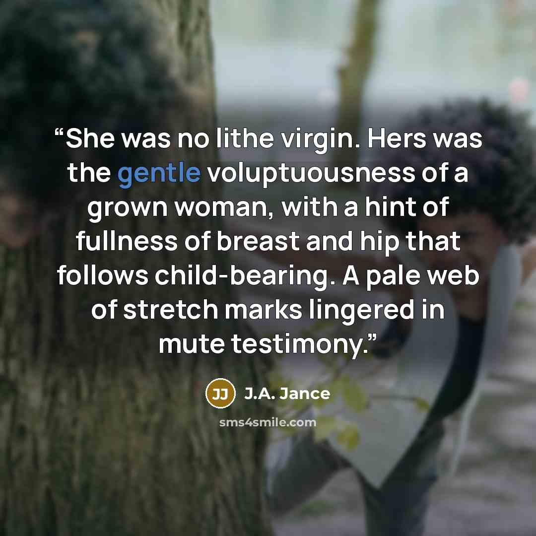 “She was no lithe virgin. Hers was the gentle voluptuousness of a grown woman, with a hint of fullness of breast and hip that follows child-bearing. A pale web of stretch marks lingered in mute testimony.” quote by J.A. Jance