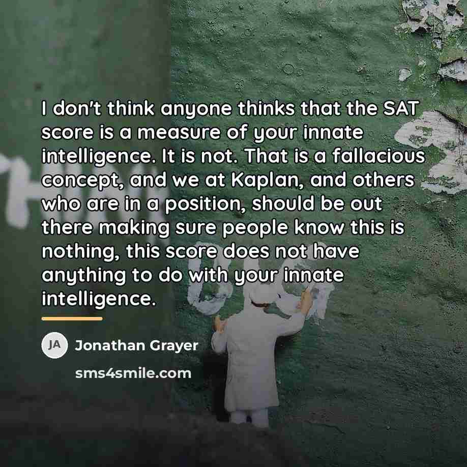 “I don't think anyone thinks that the SAT score is…” quote by Jonathan Grayer