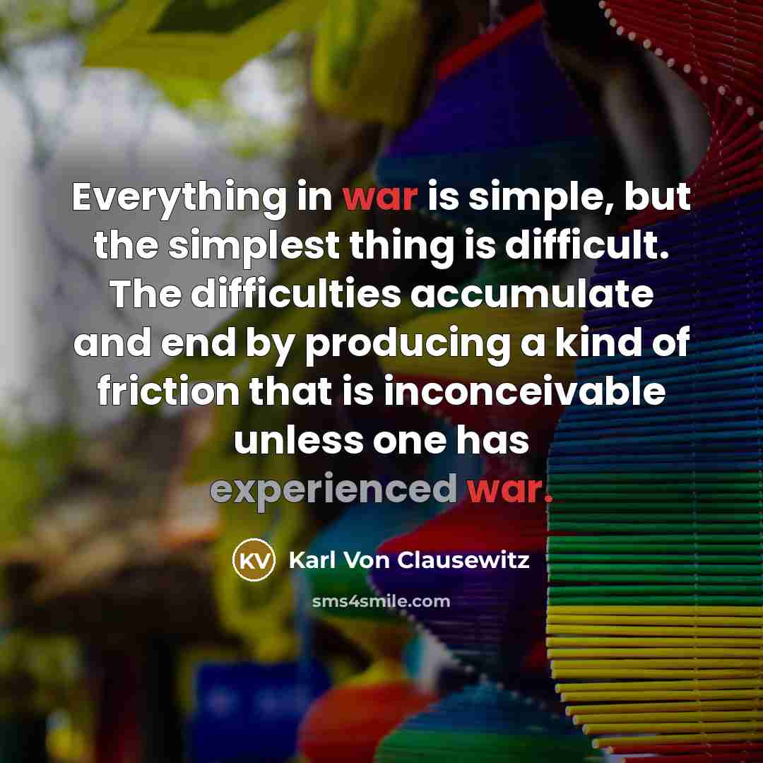 “Everything in war is simple, but the simplest thing is difficult. The difficulties accumulate and end by producing a kind of friction that is inconceivable unless one has experienced war.” quote by Karl Von Clausewitz