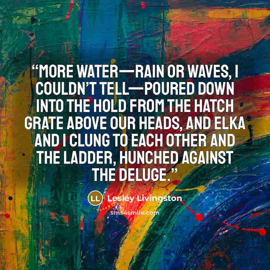 “More water—rain or waves, I couldn’t tell—poured down into the hold from the hatch grate above our heads, and Elka and I clung to each other and the ladder, hunched against the deluge.” quote by Lesley Livingston