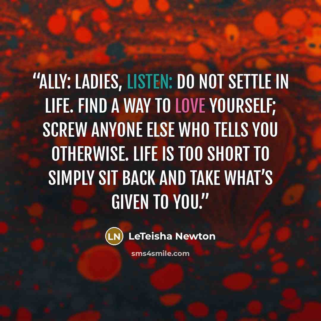 “ALLY: Ladies, listen: do not settle in life. Find a way to love yourself; screw anyone else who tells you otherwise. Life is too short to simply sit back and take what’s given to you.” quote by LeTeisha Newton
